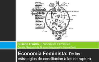 Economía Feminista: De las
estrategias de conciliación a las de ruptura
Susana Osorio, Economista Feminista.
Comité Sectorial de Mujeres Movimiento Nuevo Perú
 