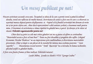 Un mesajpublicatpe net!Fiecare activitate ascunde ceva unic. Începând cu ideea de la care a pornit totul şi pănâ la utlimul detaliu, totul este reflectat de multă muncă. Activitatea de astăzi a fost una în care s-a observat cu uşurinţă munca depusă pentru desfăşurarea  ei.  Faptul că la finalul activităţii îmi doream să revin iar şi iar peste câţiva ani , chiar dacă reprezentând o altă unitate şcolară, a însemnat mult pentru mine. A însemnat că activitatea a rămas tipărită în gândul meu şi parcă  îşi doreşte şi în viitor să răsară. Felicitări organizatorilor pentru tot!		Chiar dacă aş privi cu cele mai critice gânduri tot nu aş putea să afirm cu certitudine: “Materialul acesta a fost cel mai bun!”. Toate au fost deosebite şi pregătite din suflet. Colegiul Economic Nicolae Titulescu” ne-au impresionat prin multitudinea şi diversitatea materialelor prezentate. Chiarşidupă ce amplecat de la standullormintea mea exclama puternic: “ Sunt superbe!” . Deasemenea Liceul teoretic “ Emil Racoviţă “ne-a introdus în lumea rachetelor, plecând astfel cu gânduri înalte... A fost ceva foarte frumos şi bine realizat. Felicitări tuturor!Lazăr Adina, Şcoala cu clasele I-VIII “George Coşbuc”