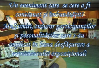 Un eveniment care  se cere a fi continuat şi îmbunătăţit!Mulţumiri, tuturor participanţilor şi pesonalităţilor care s-au implicat în buna desfăşurare a evenimentului expoziţional!