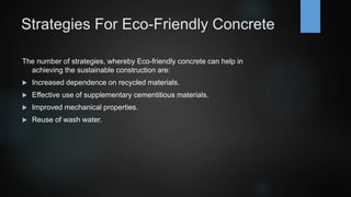 Strategies For Eco-Friendly Concrete
The number of strategies, whereby Eco-friendly concrete can help in
achieving the sustainable construction are:
 Increased dependence on recycled materials.
 Effective use of supplementary cementitious materials.
 Improved mechanical properties.
 Reuse of wash water.
 