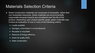 Materials Selection Criteria
 Green construction materials are composed of renewable, rather than
non renewable resources. Green materials are environmentally
responsible because impacts are considered over the life of the
product. Depending upon project-specific goals, green materials may
involve an evaluation of one or more of the following criteria.
 Locally available
 Salvaged, re-furnished or re-manufactured
 Reusable or recyclable
 Resource & Energy efficiency
 Indoor air quality (IAQ)
 Water conservation
 
