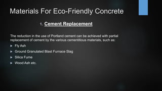 Materials For Eco-Friendly Concrete
1. Cement Replacement
The reduction in the use of Portland cement can be achieved with partial
replacement of cement by the various cementitious materials, such as:
 Fly Ash
 Ground Granulated Blast Furnace Slag
 Silica Fume
 Wood Ash etc.
 