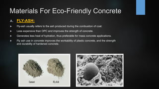 Materials For Eco-Friendly Concrete
A. FLY-ASH:
 Fly-ash usually refers to the ash produced during the combustion of coal.
 Less expensive than OPC and improves the strength of concrete.
 Generates less heat of hydration, thus preferable for mass concrete applications.
 Fly ash use in concrete improves the workability of plastic concrete, and the strength
and durability of hardened concrete.
 