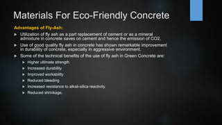 Materials For Eco-Friendly Concrete
Advantages of Fly-Ash:
 Utilization of fly ash as a part replacement of cement or as a mineral
admixture in concrete saves on cement and hence the emission of CO2.
 Use of good quality fly ash in concrete has shown remarkable improvement
in durability of concrete, especially in aggressive environment.
 Some of the technical benefits of the use of fly ash in Green Concrete are:
 Higher ultimate strength
 Increased durability
 Improved workability
 Reduced bleeding
 Increased resistance to alkali-silica reactivity.
 Reduced shrinkage.
 