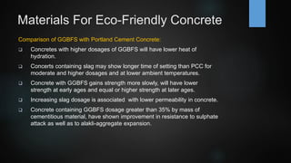 Materials For Eco-Friendly Concrete
Comparison of GGBFS with Portland Cement Concrete:
 Concretes with higher dosages of GGBFS will have lower heat of
hydration.
 Concerts containing slag may show longer time of setting than PCC for
moderate and higher dosages and at lower ambient temperatures.
 Concrete with GGBFS gains strength more slowly, will have lower
strength at early ages and equal or higher strength at later ages.
 Increasing slag dosage is associated with lower permeability in concrete.
 Concrete containing GGBFS dosage greater than 35% by mass of
cementitious material, have shown improvement in resistance to sulphate
attack as well as to alakli-aggregate expansion.
 
