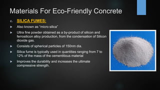 Materials For Eco-Friendly Concrete
c. SILICA FUMES:
 Also known as “micro silica”
 Ultra fine powder obtained as a by-product of silicon and
ferrosilicon alloy production, from the condensation of Silicon
dioxide gas.
 Consists of spherical particles of 150nm dia.
 Silica fume is typically used in quantities ranging from 7 to
12% of the mass of the cementitious material
 Improves the durability and increases the ultimate
compressive strength.
 