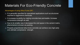 Materials For Eco-Friendly Concrete
Advantages of using Silica Fume (SF)
 It is generally specified for specialized applications such as structures
exposed to aggressive chemicals.
 It increases durability by making concrete less permeable. Increase
compressive strength as well.
 Due to its smaller size it decreases the void space in the cement matrix,
phenomenon is known as packing.
 Properly proportioned silica fume concrete can achieve very high early
and ultimate compressive strength.
 