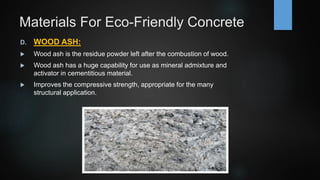 Materials For Eco-Friendly Concrete
D. WOOD ASH:
 Wood ash is the residue powder left after the combustion of wood.
 Wood ash has a huge capability for use as mineral admixture and
activator in cementitious material.
 Improves the compressive strength, appropriate for the many
structural application.
 
