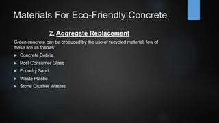 Materials For Eco-Friendly Concrete
2. Aggregate Replacement
Green concrete can be produced by the use of recycled material, few of
these are as follows:
 Concrete Debris
 Post Consumer Glass
 Foundry Sand
 Waste Plastic
 Stone Crusher Wastes
 