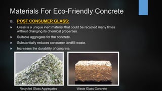 Materials For Eco-Friendly Concrete
B. POST CONSUMER GLASS:
 Glass is a unique inert material that could be recycled many times
without changing its chemical properties.
 Suitable aggregate for the concrete.
 Substantially reduces consumer landfill waste.
 Increases the durability of concrete.
Waste Glass ConcreteRecycled Glass Aggregates
 