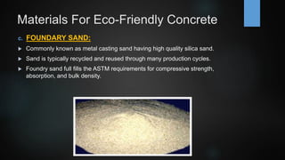 Materials For Eco-Friendly Concrete
c. FOUNDARY SAND:
 Commonly known as metal casting sand having high quality silica sand.
 Sand is typically recycled and reused through many production cycles.
 Foundry sand full fills the ASTM requirements for compressive strength,
absorption, and bulk density.
 