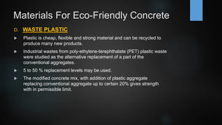 Materials For Eco-Friendly Concrete
D. WASTE PLASTIC
 Plastic is cheap, flexible and strong material and can be recycled to
produce many new products.
 Industrial wastes from poly-ethylene-terephthalate (PET) plastic waste
were studied as the alternative replacement of a part of the
conventional aggregates.
 5 to 50 % replacement levels may be used.
 The modified concrete mix, with addition of plastic aggregate
replacing conventional aggregate up to certain 20% gives strength
with in permissible limit.
 