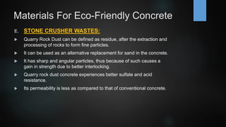 Materials For Eco-Friendly Concrete
E. STONE CRUSHER WASTES:
 Quarry Rock Dust can be defined as residue, after the extraction and
processing of rocks to form fine particles.
 It can be used as an alternative replacement for sand in the concrete.
 It has sharp and angular particles, thus because of such causes a
gain in strength due to better interlocking.
 Quarry rock dust concrete experiences better sulfate and acid
resistance.
 Its permeability is less as compared to that of conventional concrete.
 