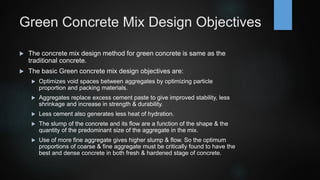 Green Concrete Mix Design Objectives
 The concrete mix design method for green concrete is same as the
traditional concrete.
 The basic Green concrete mix design objectives are:
 Optimizes void spaces between aggregates by optimizing particle
proportion and packing materials.
 Aggregates replace excess cement paste to give improved stability, less
shrinkage and increase in strength & durability.
 Less cement also generates less heat of hydration.
 The slump of the concrete and its flow are a function of the shape & the
quantity of the predominant size of the aggregate in the mix.
 Use of more fine aggregate gives higher slump & flow. So the optimum
proportions of coarse & fine aggregate must be critically found to have the
best and dense concrete in both fresh & hardened stage of concrete.
 