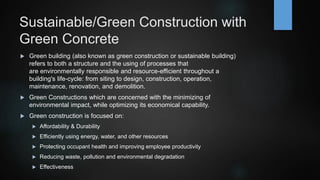 Sustainable/Green Construction with
Green Concrete
 Green building (also known as green construction or sustainable building)
refers to both a structure and the using of processes that
are environmentally responsible and resource-efficient throughout a
building's life-cycle: from siting to design, construction, operation,
maintenance, renovation, and demolition.
 Green Constructions which are concerned with the minimizing of
environmental impact, while optimizing its economical capability.
 Green construction is focused on:
 Affordability & Durability
 Efficiently using energy, water, and other resources
 Protecting occupant health and improving employee productivity
 Reducing waste, pollution and environmental degradation
 Effectiveness
 
