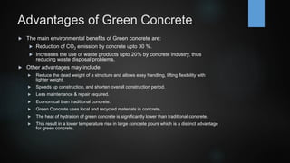Advantages of Green Concrete
 The main environmental benefits of Green concrete are:
 Reduction of CO2 emission by concrete upto 30 %.
 Increases the use of waste products upto 20% by concrete industry, thus
reducing waste disposal problems.
 Other advantages may include:
 Reduce the dead weight of a structure and allows easy handling, lifting flexibility with
lighter weight.
 Speeds up construction, and shorten overall construction period.
 Less maintenance & repair required.
 Economical than traditional concrete.
 Green Concrete uses local and recycled materials in concrete.
 The heat of hydration of green concrete is significantly lower than traditional concrete.
 This result in a lower temperature rise in large concrete pours which is a distinct advantage
for green concrete.
 