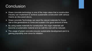 Conclusion
 Green concrete technology is one of the major steps that a construction
industry can implement to achieve sustainable construction with various
means as discussed above.
 Green concrete Technology can save the natural materials for future
use or the generations to come and sustain it for good amount of time.
 By using waste materials for construction, the virgin materials will
become a sustainable material and as well the cost will be reduced.
 The usage of green concrete ensures sustainable development and it is
gaining popularity ever since its initiation.
 