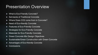 Presentation Overview
 What is Eco-Friendly Concrete?
 Set-backs of Traditional Concrete
 Where Does CO2 come from in Concrete?
 Need of Eco-friendly Concrete
 Features of Eco-Friendly Concrete
 Strategies for Eco-Friendly Concrete
 Materials for Eco-Friendly Concrete
 Green Concrete Mix Design Objectives
 Sustainable/Green Construction with Green Concrete
 Advantages of Eco-friendly Concrete
 Conclusions
 