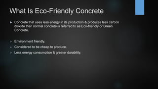 What Is Eco-Friendly Concrete
 Concrete that uses less energy in its production & produces less carbon
dioxide than normal concrete is referred to as Eco-friendly or Green
Concrete.
 Environment friendly.
 Considered to be cheap to produce.
 Less energy consumption & greater durability.
 