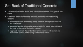 Set-Back of Traditional Concrete
 Traditional concrete is made from a mixture of cement, sand, gravel and
water.
 Cement is an environmentally hazardous material for the following
reasons:
 Cement production is extremely energy intensive, making it third producer
of CO2 emission.
 Cement production is increasing approximately 5% a year, making it one of
the most environmental destructive material.
 Aggregate materials like sand and stone that are mixed with cement are
mined from quarries, further taxing our natural resources.
 