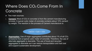 Where Does CO2 Come From In
Concrete
 Two main sources:
i. Cement: Most of CO2 in concrete is from the cement manufacturing
process. A typical cubic meter of concrete contains about 10% cement
by weight. The reaction in the process of Cement manufacture is:
ii. Aggregates: Use of virgin aggregates contributes about 1% of all CO2
emissions from a typical cubic meter of concrete. Therefore, the use of
alternate aggregate is desirable. The use of local and recycled
aggregates is desirable as it can reduce transportation and fuel cost
and support sustainable development.
CaCO3 = CaO + CO2
 