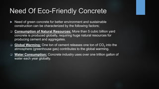 Need Of Eco-Friendly Concrete
 Need of green concrete for better environment and sustainable
construction can be characterized by the following factors;
 Consumption of Natural Resources: More than 5 cubic billion yard
concrete is produced globally, requiring huge natural resources for
producing cement and aggregates.
 Global Warming: One ton of cement releases one ton of CO2 into the
atmosphere (greenhouse gas) contributes to the global warming.
 Water Consumption: Concrete industry uses over one trillion gallon of
water each year globally.
 