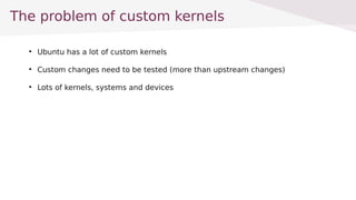 The problem of custom kernels

Ubuntu has a lot of custom kernels

Custom changes need to be tested (more than upstream changes)

Lots of kernels, systems and devices
 