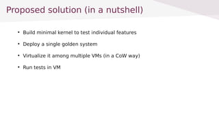Proposed solution (in a nutshell)

Build minimal kernel to test individual features

Deploy a single golden system

Virtualize it among multiple VMs (in a CoW way)

Run tests in VM
 