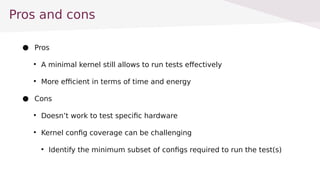 Pros and cons
 Pros

A minimal kernel still allows to run tests effectively

More efficient in terms of time and energy
 Cons

Doesnt work to test specific hardware

Kernel config coverage can be challenging

Identify the minimum subset of configs required to run the test(s)
 