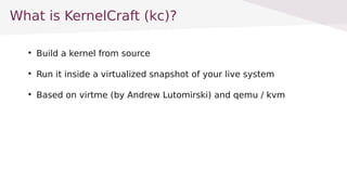 What is KernelCraft (kc)?

Build a kernel from source

Run it inside a virtualized snapshot of your live system

Based on virtme (by Andrew Lutomirski) and qemu / kvm
 