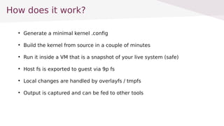 How does it work?

Generate a minimal kernel .config

Build the kernel from source in a couple of minutes

Run it inside a VM that is a snapshot of your live system (safe)

Host fs is exported to guest via 9p fs

Local changes are handled by overlayfs / tmpfs

Output is captured and can be fed to other tools
 