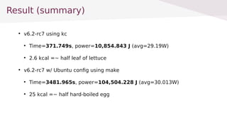 Result (summary)

v6.2-rc7 using kc

Time=371.749s, power=10,854.843 J (avg=29.19W)

2.6 kcal =~ half leaf of lettuce

v6.2-rc7 w/ Ubuntu config using make

Time=3481.965s, power=104,504.228 J (avg=30.013W)

25 kcal =~ half hard-boiled egg
 