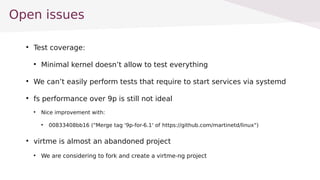 Open issues

Test coverage:

Minimal kernel doesnt allow to test everything

We cant easily perform tests that require to start services via systemd

fs performance over 9p is still not ideal

Nice improvement with:

00833408bb16 ("Merge tag '9p-for-6.1' of https://github.com/martinetd/linux")

virtme is almost an abandoned project

We are considering to fork and create a virtme-ng project
 