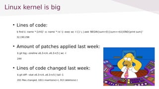 
Lines of code:
$ find ( -name '*.[chS]' -o -name '*.rs' ) -exec wc -l {} ; | awk 'BEGIN{sum=0}{sum+=$1}END{print sum}'
32,190,298

Amount of patches applied last week:
$ git log --oneline v6.3-rc4..v6.3-rc5 | wc -l
244

Lines of code changed last week:
$ git diff --stat v6.3-rc4..v6.3-rc5 | tail -1
201 files changed, 1811 insertions(+), 913 deletions(-)
Linux kernel is big
 