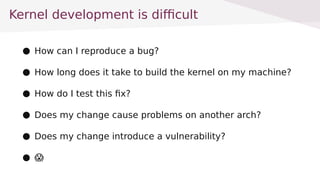 Kernel development is difficult
 How can I reproduce a bug?
 How long does it take to build the kernel on my machine?
 How do I test this fix?
 Does my change cause problems on another arch?
 Does my change introduce a vulnerability?
 ?
 