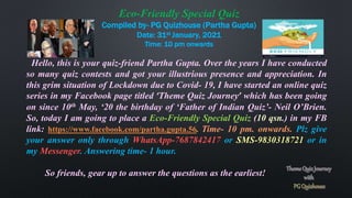 Eco-Friendly Special Quiz
Compiled by- PG Quizhouse (Partha Gupta)
Date: 31st January, 2021
Time: 10 pm onwards
Hello, this is your quiz-friend Partha Gupta. Over the years I have conducted
so many quiz contests and got your illustrious presence and appreciation. In
this grim situation of Lockdown due to Covid- 19, I have started an online quiz
series in my Facebook page titled ‘Theme Quiz Journey’ which has been going
on since 10th May, ‘20 the birthday of ‘Father of Indian Quiz’- Neil O’Brien.
So, today I am going to place a Eco-Friendly Special Quiz (10 qsn.) in my FB
link: https://www.facebook.com/partha.gupta.56. Time- 10 pm. onwards. Plz give
your answer only through WhatsApp-7687842417 or SMS-9830318721 or in
my Messenger. Answering time- 1 hour.
So friends, gear up to answer the questions as the earliest!
 