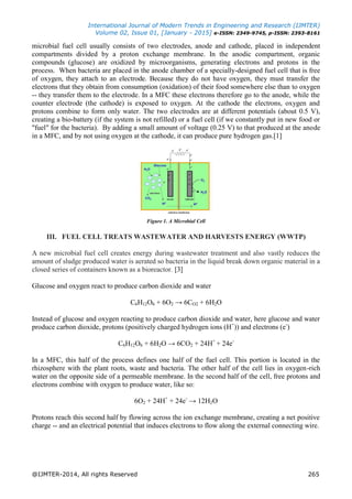 International Journal of Modern Trends in Engineering and Research (IJMTER)
Volume 02, Issue 01, [January - 2015] e-ISSN: 2349-9745, p-ISSN: 2393-8161
@IJMTER-2014, All rights Reserved 265
microbial fuel cell usually consists of two electrodes, anode and cathode, placed in independent
compartments divided by a proton exchange membrane. In the anodic compartment, organic
compounds (glucose) are oxidized by microorganisms, generating electrons and protons in the
process. When bacteria are placed in the anode chamber of a specially-designed fuel cell that is free
of oxygen, they attach to an electrode. Because they do not have oxygen, they must transfer the
electrons that they obtain from consumption (oxidation) of their food somewhere else than to oxygen
-- they transfer them to the electrode. In a MFC these electrons therefore go to the anode, while the
counter electrode (the cathode) is exposed to oxygen. At the cathode the electrons, oxygen and
protons combine to form only water. The two electrodes are at different potentials (about 0.5 V),
creating a bio-battery (if the system is not refilled) or a fuel cell (if we constantly put in new food or
"fuel" for the bacteria). By adding a small amount of voltage (0.25 V) to that produced at the anode
in a MFC, and by not using oxygen at the cathode, it can produce pure hydrogen gas.[1]
Figure 1. A Microbial Cell
III. FUEL CELL TREATS WASTEWATER AND HARVESTS ENERGY (WWTP)
A new microbial fuel cell creates energy during wastewater treatment and also vastly reduces the
amount of sludge produced water is aerated so bacteria in the liquid break down organic material in a
closed series of containers known as a bioreactor. [3]
Glucose and oxygen react to produce carbon dioxide and water
C6H12O6 + 6O2 → 6CO2 + 6H2O
Instead of glucose and oxygen reacting to produce carbon dioxide and water, here glucose and water
produce carbon dioxide, protons (positively charged hydrogen ions (H+
)) and electrons (e-
)
C6H12O6 + 6H2O → 6CO2 + 24H+
+ 24e-
In a MFC, this half of the process defines one half of the fuel cell. This portion is located in the
rhizosphere with the plant roots, waste and bacteria. The other half of the cell lies in oxygen-rich
water on the opposite side of a permeable membrane. In the second half of the cell, free protons and
electrons combine with oxygen to produce water, like so:
6O2 + 24H+
+ 24e-
→ 12H2O
Protons reach this second half by flowing across the ion exchange membrane, creating a net positive
charge -- and an electrical potential that induces electrons to flow along the external connecting wire.
 