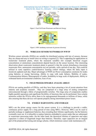 International Journal of Modern Trends in Engineering and Research (IJMTER)
Volume 02, Issue 01, [January - 2015] e-ISSN: 2349-9745, p-ISSN: 2393-8161
@IJMTER-2014, All rights Reserved 266
Figure 2. Fuel Cell Treats Wastewater and Harvests Energy
Figure 3. MFC mediating wastewater & generate electricity
IV. WIRELESS SENSOR NETWORKS IN WWTP
Wireless sensor networks (WSNs) are suitable for distributed sensing with lots of sensors, because
they are cheap and easy to install since no wiring is required [2]. This is appealing for applications in
wastewater treatment plants, where the measured variables (for example dissolved oxygen
concentration or ammonium concentration) depend heavily on the sensor location. One interesting
observation about wastewater treatment plants in general is that the system disturbances (incoming
wastewater flow, ammonium concentration etc) are periodic, with a period of one day. This could be
utilized in some repetitive control/iterative learning control strategy, where the daily input is
iteratively updated each day. Major advantages of WSN are Power consumption constrains for nodes
using batteries or energy harvesting, Ability to cope with node failures, Mobility of nodes,
Communication failures, Heterogeneity of nodes, Scalability to large scale of deployment, Ability to
withstand harsh environmental conditions, Ease of use.
V. FIELD PROGRAMMABLE ANALOG ARRAY
FPAAs are analog parallels of FPGAs, and they have been attracting a lot of recent attention from
industry and academic research . They are comprised of a large array of analog components
interconnected through a fabric of programmable switches. This large array of components enables
highly parallel operations and significant flexibility of functions that can be performed. Non-volatile
memories within the FPAAs allow them to be reprogrammed thousands or millions of times, while
also ensuring that these devices will operate properly during intermittent power losses.
VI. ENERGY HARVESTING AND STORAGE
MFCs are the prime energy source for the sensor system. It is a challenge to provide a stable,
continuous power supply for a long period of time using MFCs. However, MFCs can be used to
partially recharge or supplement batteries, thus extending their lifetime significantly, but the batteries
eventually wear out. It is infeasible to replace batteries embedded in sensor nodes that are submerged
in wastewater processing tanks. On the other hand, the theoretical lifetime of capacitors and super
capacitors is orders of magnitude longer than batteries. Therefore, super capacitors are an integral
part of the proposed harvesting and storage scheme, which minimizes sensor node maintenance.[5]
 