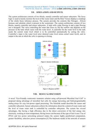 International Journal of Modern Trends in Engineering and Research (IJMTER)
Volume 02, Issue 01, [January - 2015] e-ISSN: 2349-9745, p-ISSN: 2393-8161
@IJMTER-2014, All rights Reserved 267
VII. SIMULATION AND OUTPUTS
The system architecture consists of two blocks, namely controller and sensor subsystem. The fuzzy
logic is used to keenly monitor the level of the waste water and the Rule Viewer displays a roadmap
of the whole fuzzy inference process. The sensors provides the contents like Nitrogen , Silicon
biomass and substrate which is present in the wastewater .The system architecture consists of two
blocks, namely controller and sensor subsystem. A tank with a pipe flowing in and a pipe flowing
out is designed. The valve controlling the water that flows in, but the outflow rate depends on the
pressure in the tank which varies with the water level. A controller for the water level in the tank
needs the current water level which is to be controlled automatically by setting the valve.
Controller’s input is the water level error (desired water level minus actual water level), and its
output is the rate at which the valve is opening or closing.
Figure 4. System Architecture
Figure 5. Response of MFC
VIII. RESULT & DISCUSSION
A novel “Eco-Friendly wastewater treatment solution using self-powered Microbial Fuel Cell” is
proposed taking advantage of microbial fuel cells for energy harvesting and field-programmable
analog arrays for very low-power signal processing. The Simulink model describes the sensor and
controller subsystem. Sensor subsystem collects the information about the content of waste water and
the level of waste water tank is controlled by controller subsystem. The system has several
advantages, like having a high efficiency due to the direct conversion of the fuel energy into
electricity, working at room temperature, having lower cost because of the type of fuel it uses. Use of
FPAA and low power networking protocol makes the system highly parallelized computation,
greater flexibility, ultra-low power consumption.[5] The hardware model of the network of sensors
 