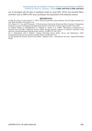 International Journal of Modern Trends in Engineering and Research (IJMTER)
Volume 02, Issue 01, [January - 2015] e-ISSN: 2349-9745, p-ISSN: 2393-8161
@IJMTER-2014, All rights Reserved 268
can be developed with the help of simulation results by using MFC, FPAA and advanced Micro
controllers such as ARM or PIC series according to the requirement of the industrial scenario.
REFERENCES
[1] Min, B., Cheng, S. and Logan B. E. (2005). Electricity generation using membrane and salt bridge microbial fuel
cells, Water Research, 39 (9), pp1675–86
[2] J. Hayes, K. T. Lau, and D. Diamond, “A Wireless Sensor Network for Monitoring Water Treatment,” International
Conference on Sensor Technologies and Applications (Sensor Comm 2007), Valencia, Spain, October 14-20, 2007.
[3] Venkata Mohan, S.; Mohanakrishna, G.; Srikanth, S.; Sarma, P. N. (2008). "Harnessing of bioelectricity in
microbial fuel cell (MFC) employing aerated cathode through anaerobic treatment of chemical wastewater using
selectively enriched hydrogen producing mixed consortia". Fuel 87 (12): 2667–2676.
[4] S. Sudevalayam and P. Kulkarni, “Energy Harvesting Sensor Nodes: Survey and Implications,” IEEE
Communications Surveys and Tutorials, available online, for publication 2011.
[5] The Biotech/Life Sciences Portal (20 Jan 2006). "Impressive idea – self-sufficient fuel cells". Baden-Württemberg
GmbH.
 