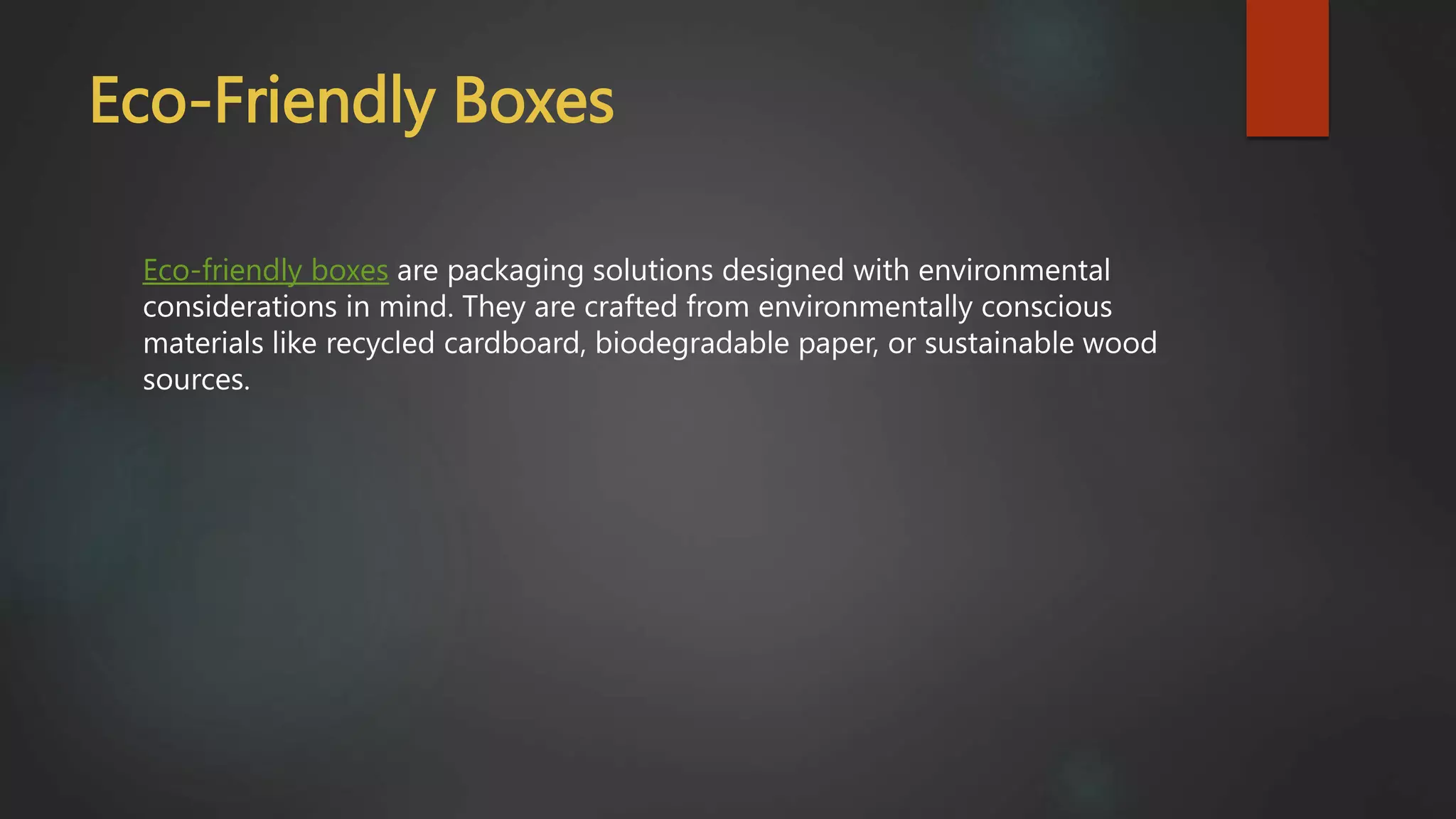 Eco-Friendly Boxes
Eco-friendly boxes are packaging solutions designed with environmental
considerations in mind. They are crafted from environmentally conscious
materials like recycled cardboard, biodegradable paper, or sustainable wood
sources.
