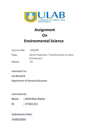 Assignment
On
Environmental Science
Course Code : GED209
Topic : Brick Production: Transformation to Clean
Environment
Section : 01
Submitted To:
Joy Bhowmik
Department of General Education
Submitted By:
Name : Jahid Khan Rahat
ID : 171011211
Submission Date:
14/03/2020
 