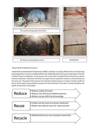 Green Brick Production Process
United Nations Development Programme (UNDP) is develop an energy efficient brick manufacturing
technology which is known as Hybrid Hoffman Kiln (HHK).Basically the process strictly follow 3’R which
is Reduce, Reuse and Recycle. In this process, the carbon that is produced from brick kilns is used to
remove moisturizers. Moreover the brick size is given by the automatic machine so that all bricks are
the same size. The green bricks process has important aspects because it always maintain quality of
bricks. All the steps in the production process are interconnected. If one step is not done properly, the
quality of the brick is interrupted.
• Reduce Carbon Emission
• Reduce Fuel 32% than traditonal process
• Reduce human effort by techonology
Reduce
• Carbon can be reuse to remove moisturiser
• Waste raw material reuse for make concrete
Reuse
• Defected bricks are use to produce new bricks
Recycle
The machine drag carbon form kilns
The bricks are being kept on kilns Ready Bricks
 