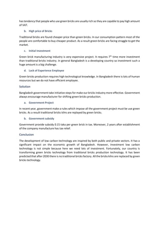 has tendency that people who use green bricks are usually rich so they are capable to pay high amount
of VAT.
b. High price of Bricks
Traditional bricks are found cheaper price than green bricks. In our consumption pattern most of the
people are comfortable to buy cheaper product. As a result green bricks are facing straggle to get the
market.
c. Initial Investment
Green brick manufacturing industry is very expensive project. It requires 7th
time more investment
than traditional bricks industry. In general Bangladesh is a developing country so investment such a
huge amount is a big challenge.
d. Lack of Experience Employee
Green bricks production requires high technological knowledge. In Bangladesh there is lots of human
resources but we do not have efficient employee.
Solution
Bangladesh government take initiative steps for make our bricks industry more effective. Government
always encourage manufacturer for shifting green bricks production.
a. Government Project
In recent year, government make a rules which impose all the government project must be use green
bricks. As a result traditional bricks kilns are replayed by green bricks.
b. Government subsidy
Government provide subsidy 0.15 taka per green brick in tax. Moreover, 2 years after establishment
of the company manufacture has tax relief.
Conclusion
The development of low carbon technology are inspired by both public and private sectors. It has a
significant impact on the economic growth of Bangladesh. However, Investment low carbon
technology is not simple because here we need lots of investment. Fortunately, our country is
transforming green bricks technology from traditional bricks production technology. It has been
predicted that after 2030 there is no traditional bricks factory. All the bricks kilns are replaced by green
bricks technology.
 
