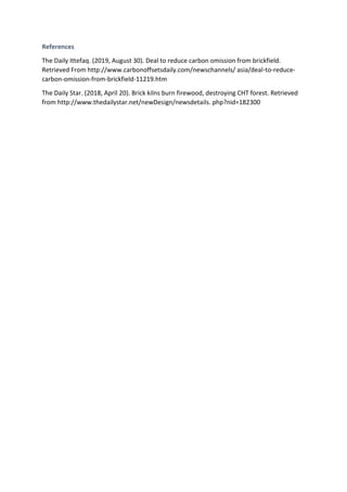 References
The Daily Ittefaq. (2019, August 30). Deal to reduce carbon omission from brickfield.
Retrieved From http://www.carbonoffsetsdaily.com/newschannels/ asia/deal-to-reduce-
carbon-omission-from-brickfield-11219.htm
The Daily Star. (2018, April 20). Brick kilns burn firewood, destroying CHT forest. Retrieved
from http://www.thedailystar.net/newDesign/newsdetails. php?nid=182300
 