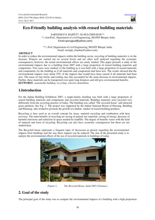 Civil and Environmental Research www.iiste.org
ISSN 2224-5790 (Paper) ISSN 2225-0514 (Online)
Vol.3, No.9, 2013
36
Eco-Friendly building analysis with reused building materials
SARVESH P.S. RAJPUT*, Dr.M.S.CHOUHAN**
* ( Astt.Prof., Department of civil Engineering, MANIT Bhopal, India
Email:spsrajput@yahoo.com)
** ( Prof.,Department of civil Engineering, MANIT Bhopal ,India
Email: msingh_chauhan@yahoo.com)
ABSTRACT
In order to reduce the environmental impacts within the building sector, recycling of building materials is on the
increase. Projects are carried out on several levels and are often well analysed regarding the economic
consequences; however, the actual environmental effects are rarely studied. This paper presents a study of the
environmental impacts due to a building from 2007 with a large proportion of reused building materials and
components. Two cases were studied; (i) the building as it was built with a large proportion of reused materials
and components (ii) the building as if all materials and components had been new. The results showed that the
environmental impacts were about 55% of the impacts that would have been caused if all materials had been
new. The reuse of clay bricks and roofing clay tiles accounted for the main decrease in environmental impacts.
Further, these materials can be transported over quite long distances and still give environmental benefits.
KEYWORDS: sustainable building, recycling, selective demolition.
1.Introduction
For the Indian Building Exhibition 2007, a single-family dwelling was built with a large proportion of
reused building materials and components and recycled materials. Building materials were recycled very
differently from the recycling practice of today. The building was called ‘The recycled house’ and attracted
great attention. See Fig. 1. The project was supported by the Indian National Board of Housing, Building
and Planning, who wished to promote the growth of a Indian market of reused building products.
Recycling is here used as an overall concept for reuse, material recycling and combustion with heat
recovery. The main benefits of recycling are saving of natural raw materials, saving of energy, decrease of
harmful emissions and reduction in space needed for landfills. The degree of benefits varies with the kind
of material and form of recycling. Recycling can also have economic consequences but those are not
studied here.
The Recycled house represents a frequent topic of discussion at present regarding the environmental
impacts from buildings and the way these impacts can be reduced. The aim of the presented study is to
analyse the environmental effects of the use of recycled materials in buildings of today.
Figure 1. The Recycled House, build 2007 (Chennai.)
2. Goal of the study
The principal goal of the study was to compare the environmental impacts of a building with a high proportion
 