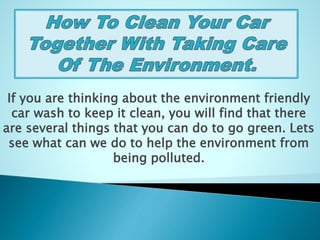 If you are thinking about the environment friendly
car wash to keep it clean, you will find that there
are several things that you can do to go green. Lets
see what can we do to help the environment from
being polluted.
 