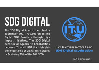 The SDG Digital Summit, Launched in
September 2023, Focused on Scaling
Digital SDG Solutions through High
Impact Initiatives. The SDG Digital
Acceleration Agenda is a Collaboration
between ITU and UNDP that Highlights
the Importance of Digital Technologies
in Achieving 70% of the 169 SDGs.
SDG-DIGITAL.ORG
Int’l Telecommunication Union
SDG Digital Acceleration
 