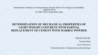 International conference on transportation research efforts for ecological sustainability
(TREES-2018)
At VNR VJIET, Hyderabad, India
DETERMINATION OF MECHANICAL PROPERTIES OF
LIGHT WEIGHT CONCRETE WITH PARTIAL
REPLACEMENT OF CEMENT WITH MARBLE POWDER
PRESENTED BY
Nurulla Shaik
(Asst. Professor)
Nalanda Institute of Engineering and technology
 