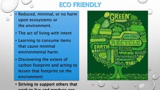 • Reduced, minimal, or no harm
upon ecosystems or
the environment.
• The act of living with intent
• Learning to consume items
that cause minimal
environmental harm.
• Discovering the extent of
carbon footprint and acting to
lessen that footprint on the
environment
• Striving to support others that
 